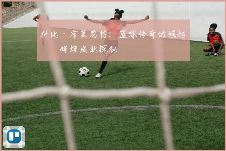 科比·布莱恩特：篮球传奇的崛起与辉煌成就探秘