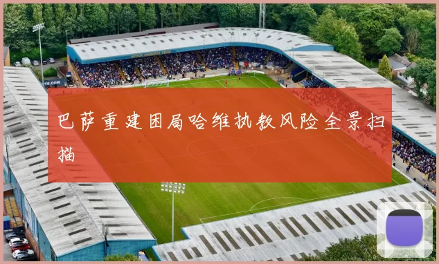 巴萨重建困局哈维执教风险全景扫描