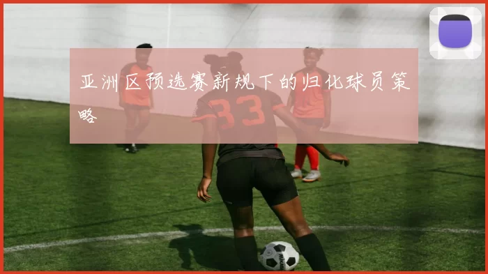 亚洲区预选赛新规下的归化球员策略