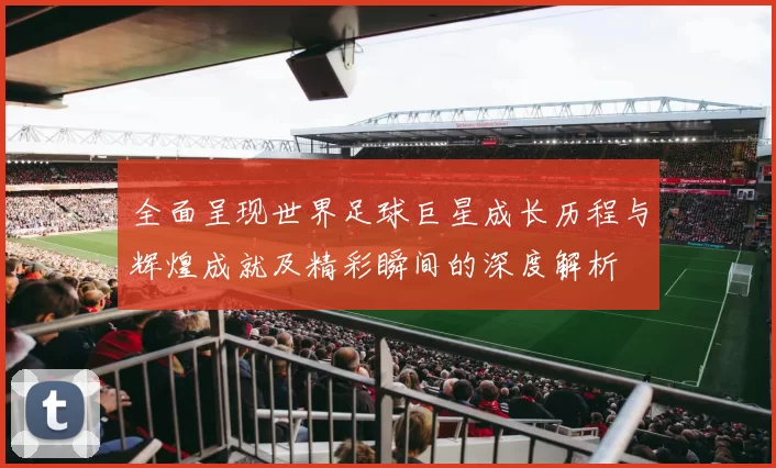 全面呈现世界足球巨星成长历程与辉煌成就及精彩瞬间的深度解析