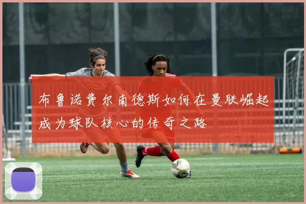 布鲁诺费尔南德斯如何在曼联崛起成为球队核心的传奇之路