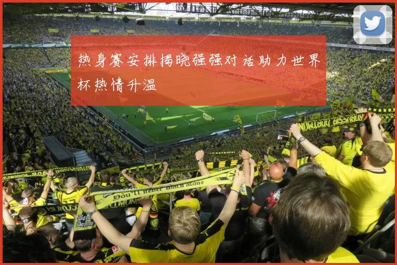 热身赛安排揭晓强强对话助力世界杯热情升温