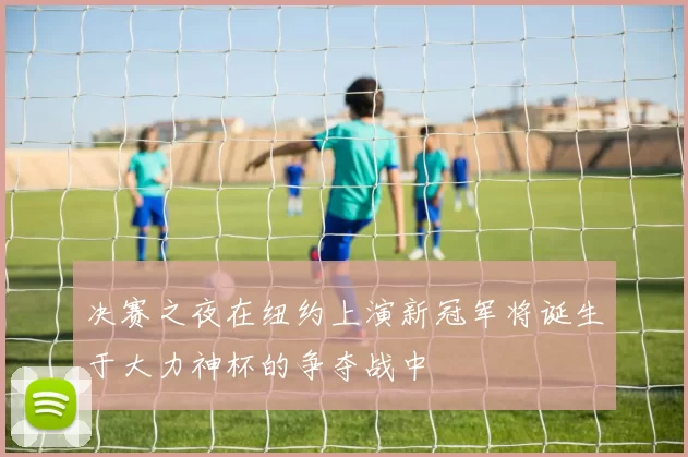 决赛之夜在纽约上演新冠军将诞生于大力神杯的争夺战中