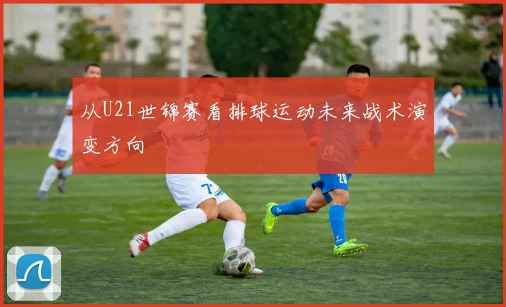 从U21世锦赛看排球运动未来战术演变方向