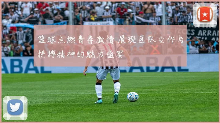 篮球点燃青春激情 展现团队合作与拼搏精神的魅力盛宴