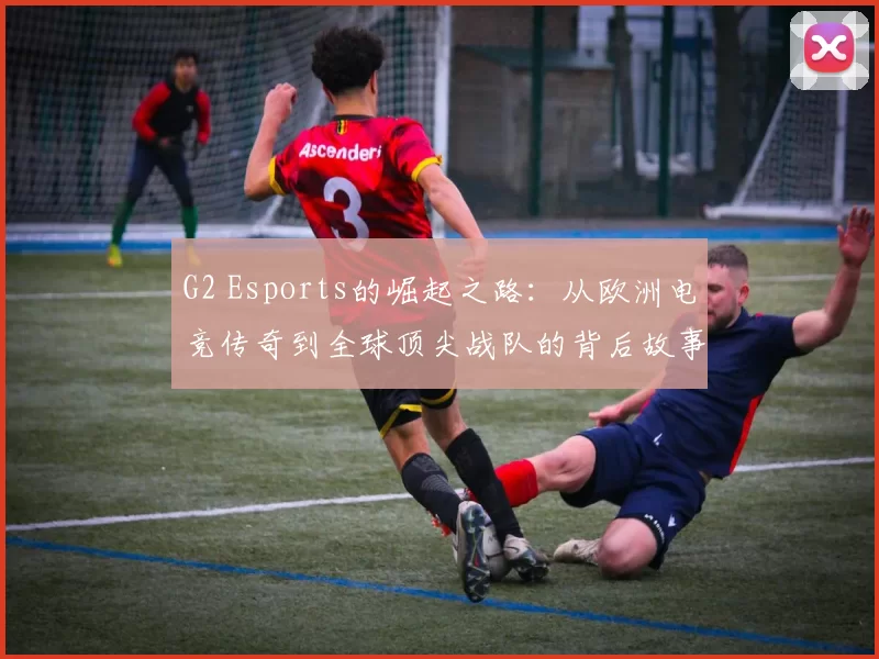G2 Esports的崛起之路：从欧洲电竞传奇到全球顶尖战队的背后故事