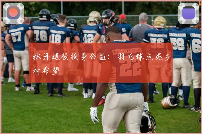 林丹退役投身公益：羽毛球点亮乡村希望