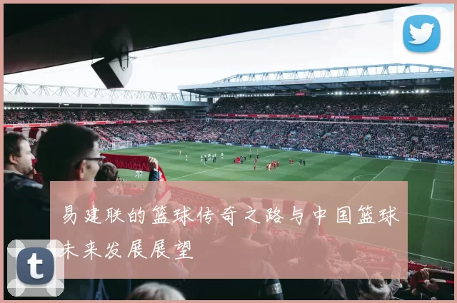 易建联的篮球传奇之路与中国篮球未来发展展望
