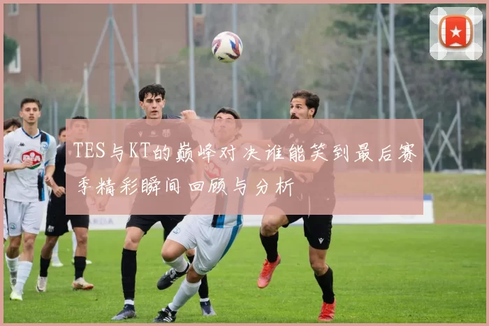 TES与KT的巅峰对决谁能笑到最后赛季精彩瞬间回顾与分析