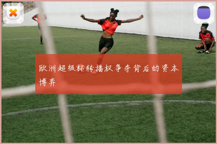 欧洲超级杯转播权争夺背后的资本博弈