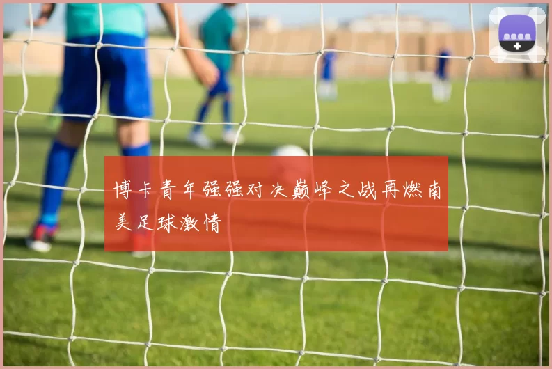 博卡青年强强对决巅峰之战再燃南美足球激情