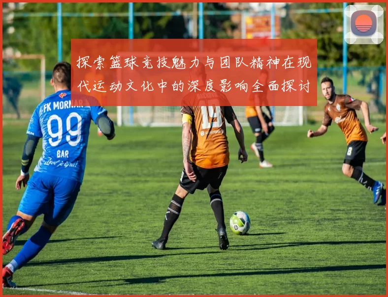 探索篮球竞技魅力与团队精神在现代运动文化中的深度影响全面探讨