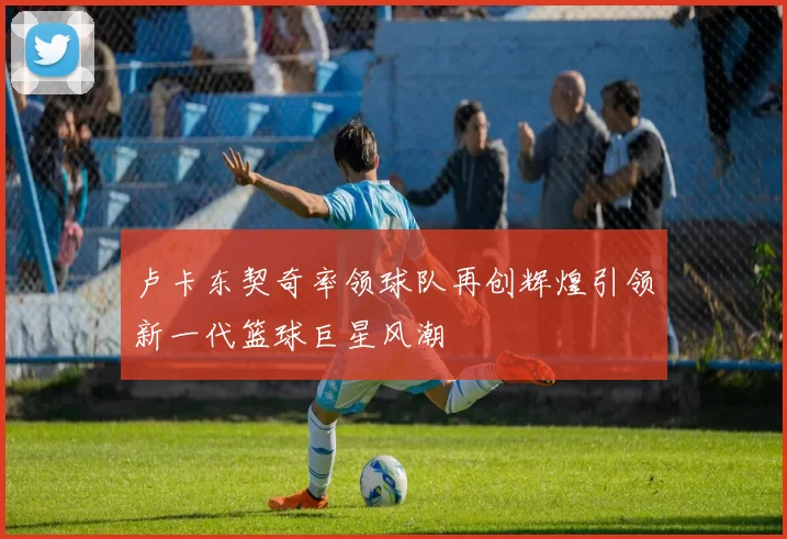 卢卡东契奇率领球队再创辉煌引领新一代篮球巨星风潮