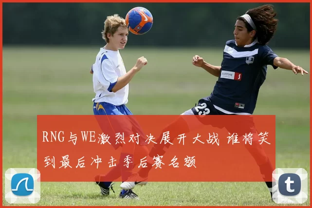 RNG与WE激烈对决展开大战 谁将笑到最后冲击季后赛名额