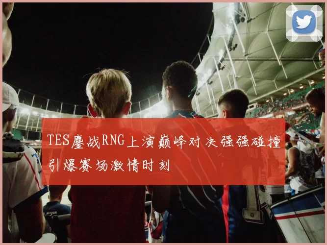 TES鏖战RNG上演巅峰对决强强碰撞引爆赛场激情时刻