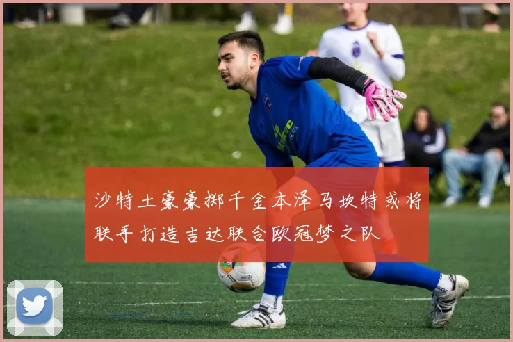 沙特土豪豪掷千金本泽马坎特或将联手打造吉达联合欧冠梦之队