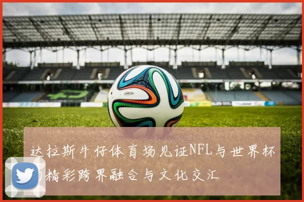 达拉斯牛仔体育场见证NFL与世界杯的精彩跨界融合与文化交汇